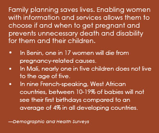 Family planning saves lives. Enabling women with information and services allows them to choose if and when to get pregnant and prevents unnecessary death and disability for them and their children. •	In Benin, one in 17 women will die from pregnancy-related causes. •	In Mali, nearly one in five children does not live to the age of five. •	In nine French-speaking, West African countries, between 10-19% of babies will not see their first birthdays compared to an average of 4% in all developing countries. (Demographic and Health Surveys)